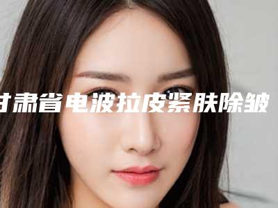 甘肃省电波拉皮紧肤除皱价格(价目)2025全新参考详情-近8个月均价为4525元