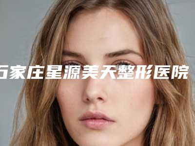 石家庄星源美天整形医院价格表一览费用揭露-石家庄市整形医院