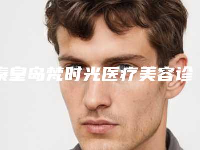 秦皇岛梵时光医疗美容诊所马铁安医生,李行医生等实力解读