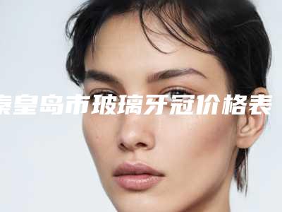 秦皇岛市玻璃牙冠价格表2025优惠闪爆出炉-秦皇岛市玻璃牙冠价格