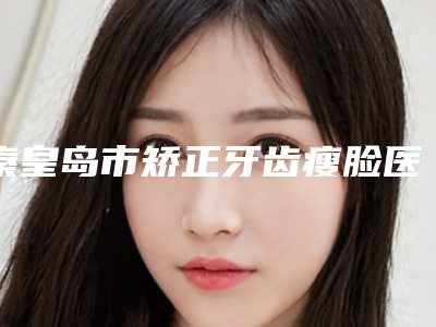 秦皇岛市矫正牙齿瘦脸医生排名top10强排名详情-秦皇岛市卢旭光整形医生