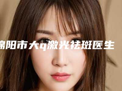 绵阳市大q激光祛斑医生全新预评-谢详医生整友评价全攻略