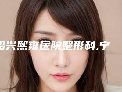 绍兴熙雍医院整形科,宁波海曙清媛医疗美容诊所人气口碑实力汇总