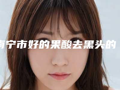 南宁市好的果酸去黑头的医院(南宁康乐瑞泰医疗美容皮肤科诊所实力口碑都在线)