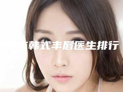 南平市韩式丰唇医生排行前十位力推-胡秀龙医生专家实力口碑在线揭晓