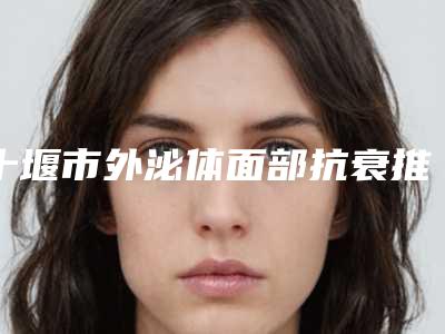 十堰市外泌体面部抗衰推荐医生-十堰市外泌体面部抗衰专家口碑排名全面汇总