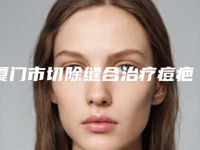 厦门市切除缝合治疗痘疤医院排名前十强实力名单更新-厦门市切除缝合治疗痘疤整形医院