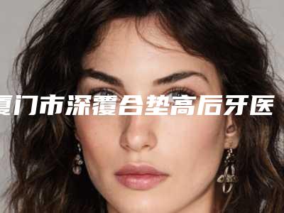 厦门市深覆合垫高后牙医生在榜名单十强最强-厦门市张皓林口腔医生