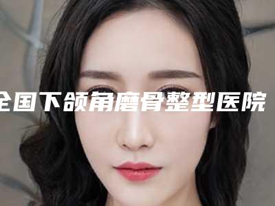 全国下颌角磨骨整型医院排行前二十名医美一览-潜力股医生汇聚于此