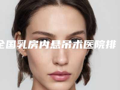 全国乳房内悬吊术医院排名:乳房内悬吊术医院top50名单请查收