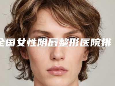 全国女性阴唇整形医院排行top20实力实测-值得收藏