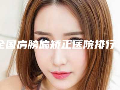 全国肩膀偏矫正医院排行榜:肩膀偏矫正医院前50强强榜哪几个效果强