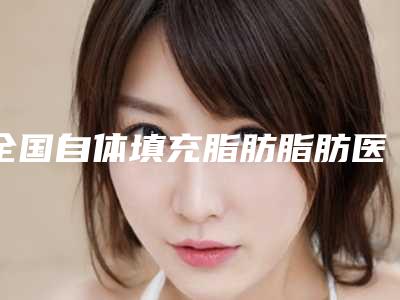 全国自体填充脂肪脂肪医院上榜清单综合实力前二十位哪个效果好-在榜