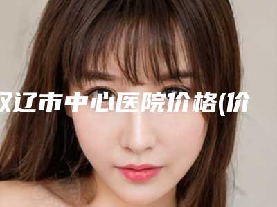 双辽市中心医院价格(价目)表2025,火热上线附激光祛抬头纹去除案例