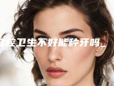 口腔卫生不好能种牙吗_呼和浩特口腔诊所种牙