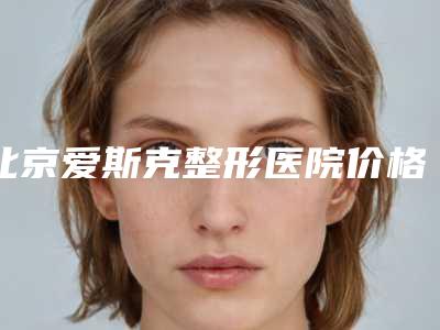 北京爱斯克整形医院价格费用公布-自体脂肪注射隆胸1672-2619元