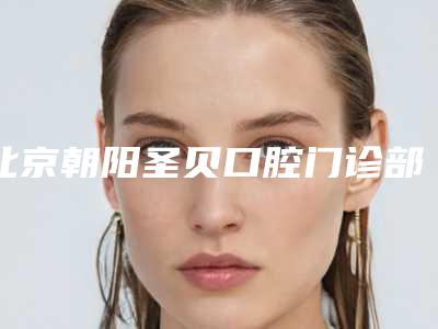 北京朝阳圣贝口腔门诊部怎么样-价格(价目)表完整版