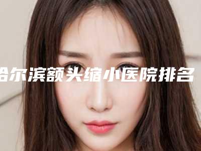 哈尔滨额头缩小医院排名榜十位[哈尔滨额头缩小医院排名榜十位医生]