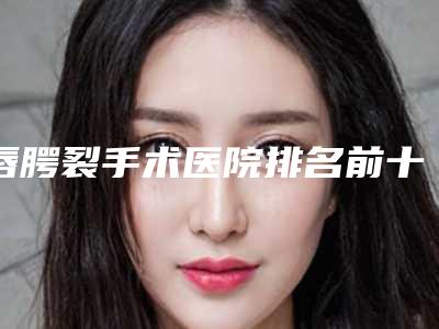 唇腭裂手术医院排名前十：专业治疗机构详细介绍