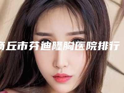 商丘市芬迪隆胸医院排行榜前十佳实力对抗（商丘市芬迪隆胸整形医院）