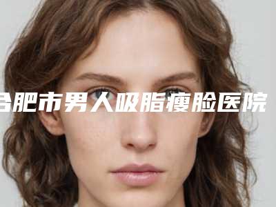 合肥市男人吸脂瘦脸医院排名top10强哪个效果好(合肥伊尔美医疗整形医院口碑实力兼具)