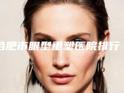合肥市眼型重塑医院排行TOP10名单分享（合肥庐阳区白厦医学美容诊所收费标准不贵）