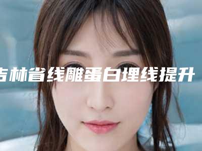 吉林省线雕蛋白埋线提升最好的医生-吉林省姚春丽整形医生