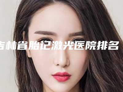 吉林省胎记激光医院排名榜前十位私立盘点(长春艾斯医疗美容门诊部实力资质挨个分析)