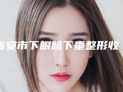吉安市下眼睑下垂整形收费标准一览,曝光(下眼睑下垂整形均价为:5511元)