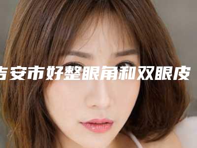 吉安市好整眼角和双眼皮机构哪家技术牛-整眼角和双眼皮价格在什么范围