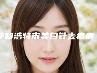 呼和浩特市美白针去痘痕医生上榜清单前十精选且介绍-呼和浩特市美白针去痘痕整形医生