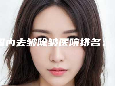 国内去皱除皱医院排名:去皱除皱医院前50口碑医美