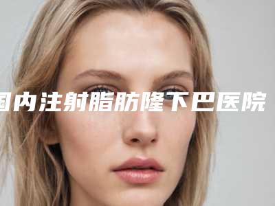 国内注射脂肪隆下巴医院排名:注射脂肪隆下巴医院top50强名单重磅更新