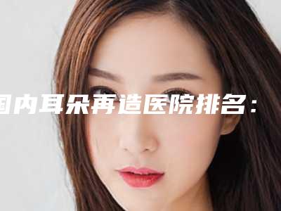 国内耳朵再造医院排名:耳朵再造医院top50强哪个做的好