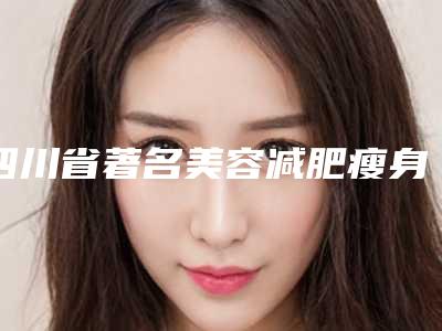 四川省著名美容减肥瘦身医院推荐:美容减肥瘦身医院前30名哪些权威