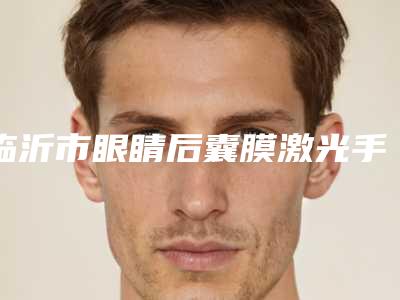 临沂市眼睛后囊膜激光手术医院排名榜全网安利多个专业机构(临沂市眼睛后囊膜激光手术整形医院)