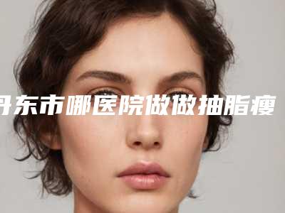 丹东市哪医院做做抽脂瘦腿-东港优美医疗美容诊所冲进前三名