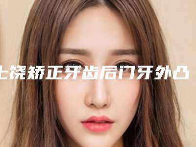 上饶矫正牙齿后门牙外凸的安全要点