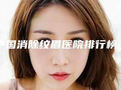 中国消除纹眉医院排行榜：消除纹眉医院前50强实力不凡