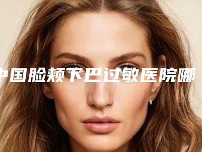 中国脸颊下巴过敏医院哪家强:脸颊下巴过敏医院top50正规总结