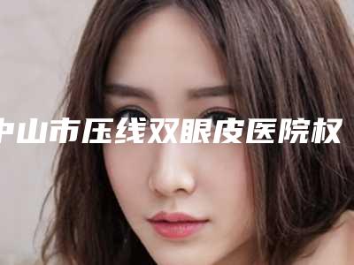 中山市压线双眼皮医院权威推荐(中山市压线双眼皮整形医院)
