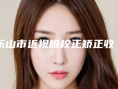 乐山市近视眼校正矫正收费明细火热上线项目信息2025更新-乐山市近视眼校正矫正一般哪个价位