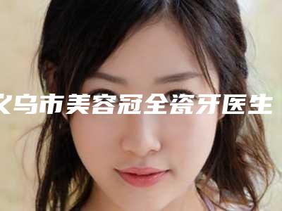 义乌市美容冠全瓷牙医生在榜清单正规口碑也不错-义乌市陈晓华口腔医生