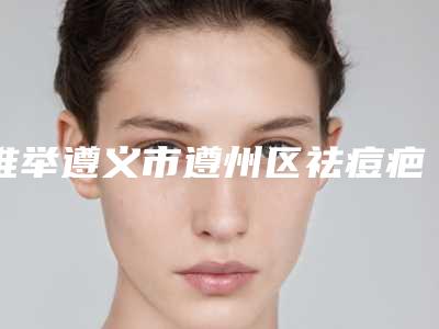 推举遵义市遵州区祛痘疤技术实力前5强医院值得一看并收藏,遵州区祛痘疤权威医院排行