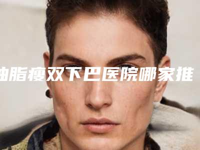 抽脂瘦双下巴医院哪家推荐:抽脂瘦双下巴医院前30强口碑亲测