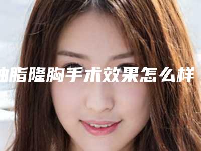 抽脂隆胸手术效果怎么样抽脂隆胸术的效果好吗