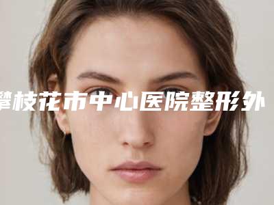 攀枝花市中心医院整形外科矫正歪脸综合攻略get-附整形价格收费表