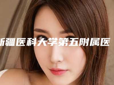 新疆医科大学第五附属医院整形科,乌鲁木齐大西北医学美容医院整形谁做的好价格表