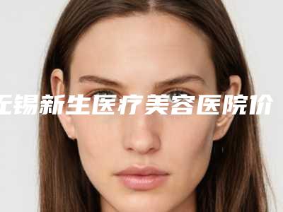 无锡新生医疗美容医院价位表2025详细版本展示附维c祛斑案例