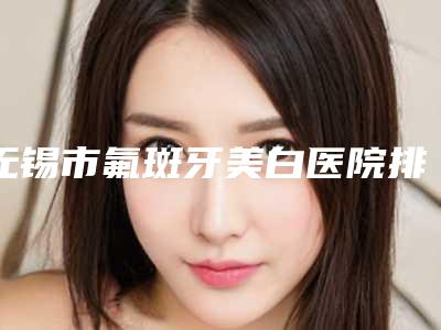 无锡市氟斑牙美白医院排名榜前十名气机构推荐(无锡市氟斑牙美白口腔医院一起来看看哪些牛)